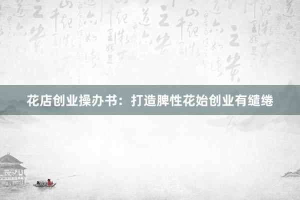 花店创业操办书：打造脾性花始创业有缱绻