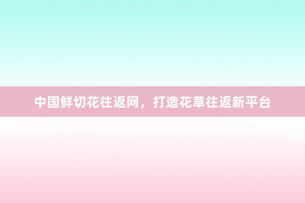 中国鲜切花往返网，打造花草往返新平台